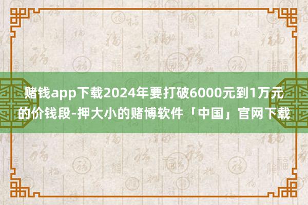 赌钱app下载2024年要打破6000元到1万元的价钱段-押大小的赌博软件「中国」官网下载