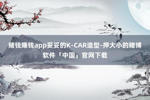 赌钱赚钱app妥妥的K-CAR造型-押大小的赌博软件「中国」官网下载
