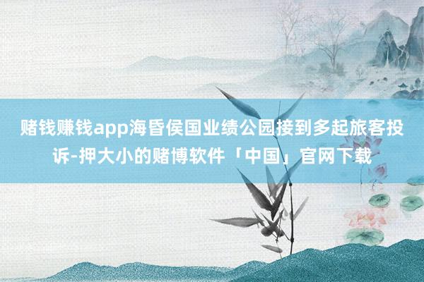 赌钱赚钱app海昏侯国业绩公园接到多起旅客投诉-押大小的赌博软件「中国」官网下载
