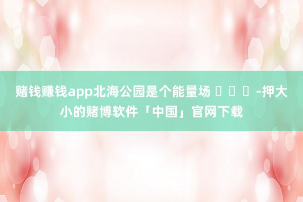 赌钱赚钱app北海公园是个能量场 ​​​-押大小的赌博软件「中国」官网下载