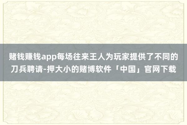 赌钱赚钱app每场往来王人为玩家提供了不同的刀兵聘请-押大小的赌博软件「中国」官网下载