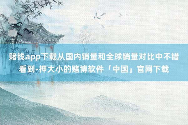 赌钱app下载从国内销量和全球销量对比中不错看到-押大小的赌博软件「中国」官网下载