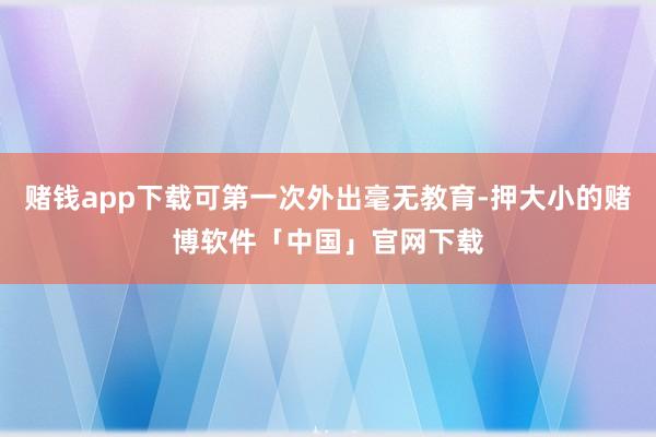 赌钱app下载可第一次外出毫无教育-押大小的赌博软件「中国」官网下载