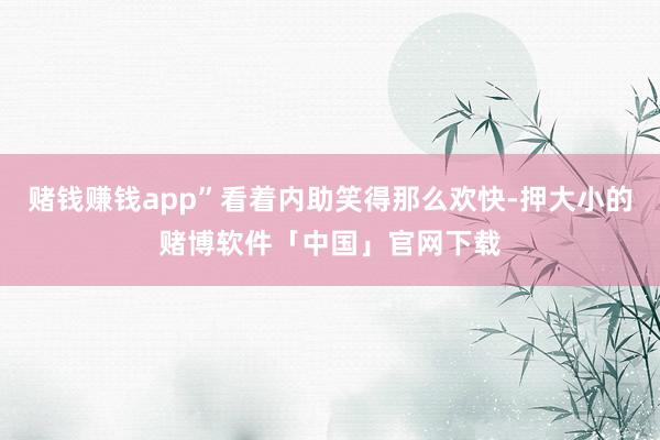赌钱赚钱app”看着内助笑得那么欢快-押大小的赌博软件「中国」官网下载