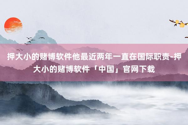 押大小的赌博软件他最近两年一直在国际职责-押大小的赌博软件「中国」官网下载