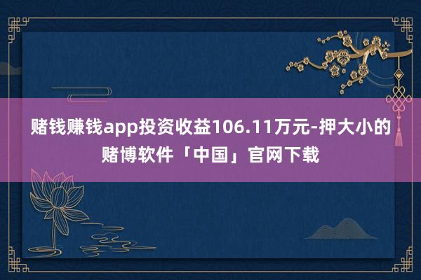 赌钱赚钱app投资收益106.11万元-押大小的赌博软件「中国」官网下载