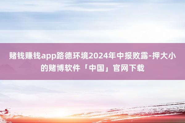 赌钱赚钱app路德环境2024年中报败露-押大小的赌博软件「中国」官网下载
