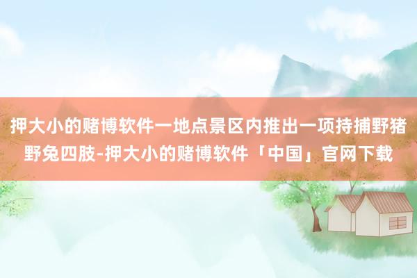 押大小的赌博软件一地点景区内推出一项持捕野猪野兔四肢-押大小的赌博软件「中国」官网下载