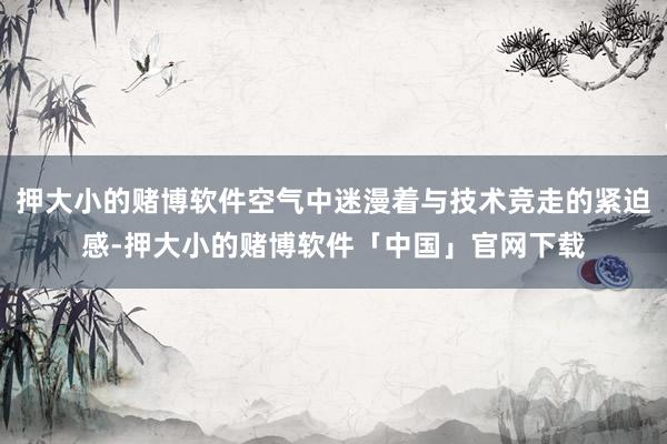 押大小的赌博软件空气中迷漫着与技术竞走的紧迫感-押大小的赌博软件「中国」官网下载