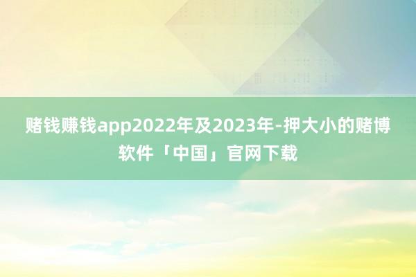 赌钱赚钱app2022年及2023年-押大小的赌博软件「中国」官网下载