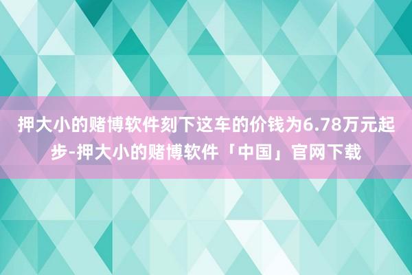 押大小的赌博软件刻下这车的价钱为6.78万元起步-押大小的赌博软件「中国」官网下载