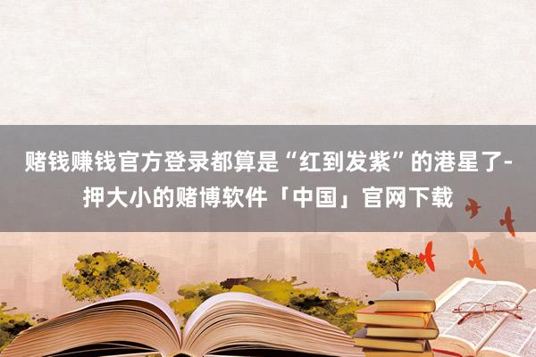 赌钱赚钱官方登录都算是“红到发紫”的港星了-押大小的赌博软件「中国」官网下载
