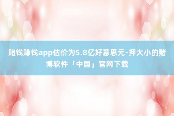 赌钱赚钱app估价为5.8亿好意思元-押大小的赌博软件「中国」官网下载