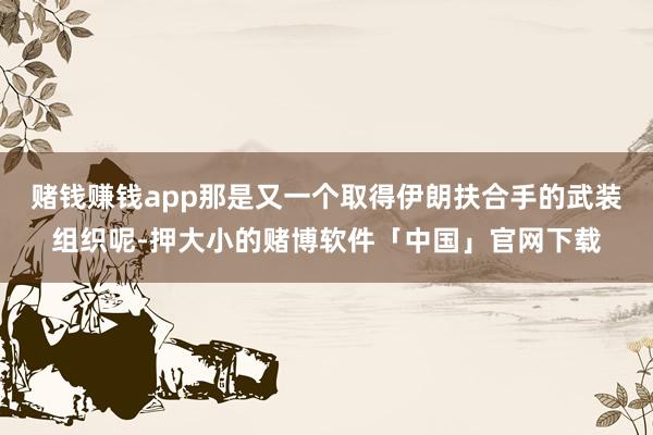 赌钱赚钱app那是又一个取得伊朗扶合手的武装组织呢-押大小的赌博软件「中国」官网下载