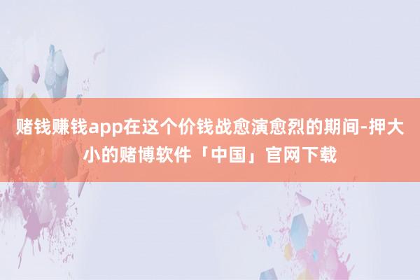 赌钱赚钱app在这个价钱战愈演愈烈的期间-押大小的赌博软件「中国」官网下载
