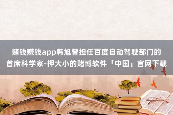 赌钱赚钱app　　韩旭曾担任百度自动驾驶部门的首席科学家-押大小的赌博软件「中国」官网下载
