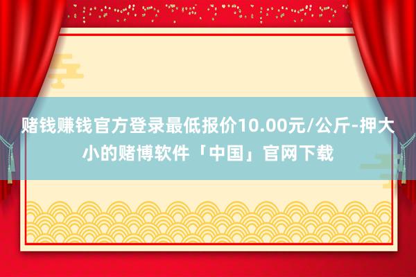 赌钱赚钱官方登录最低报价10.00元/公斤-押大小的赌博软件「中国」官网下载