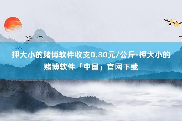 押大小的赌博软件收支0.80元/公斤-押大小的赌博软件「中国」官网下载