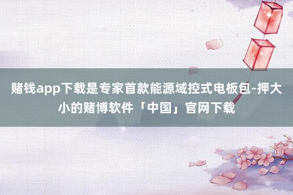 赌钱app下载是专家首款能源域控式电板包-押大小的赌博软件「中国」官网下载