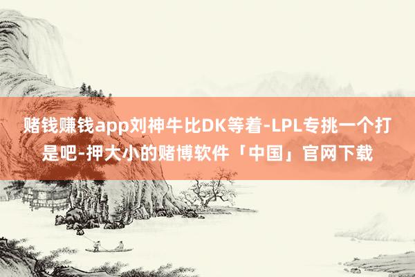 赌钱赚钱app刘神牛比DK等着-LPL专挑一个打是吧-押大小的赌博软件「中国」官网下载