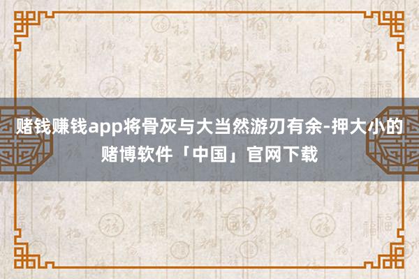 赌钱赚钱app将骨灰与大当然游刃有余-押大小的赌博软件「中国」官网下载