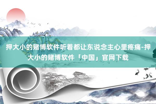 押大小的赌博软件听着都让东说念主心里疼痛-押大小的赌博软件「中国」官网下载
