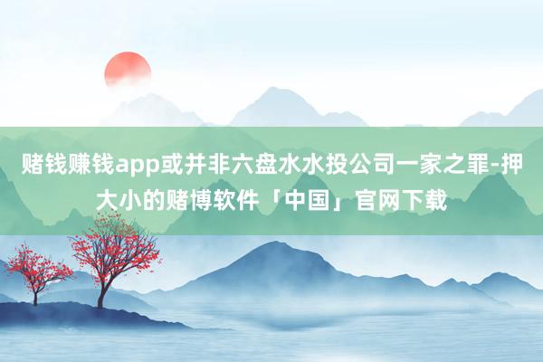 赌钱赚钱app或并非六盘水水投公司一家之罪-押大小的赌博软件「中国」官网下载