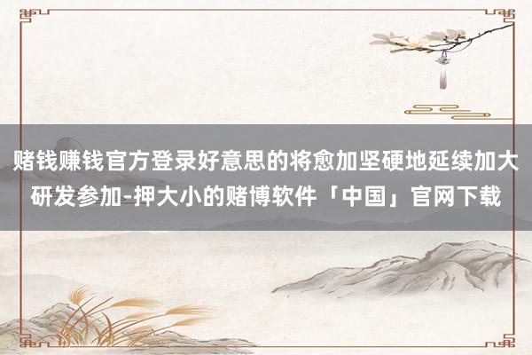 赌钱赚钱官方登录好意思的将愈加坚硬地延续加大研发参加-押大小的赌博软件「中国」官网下载