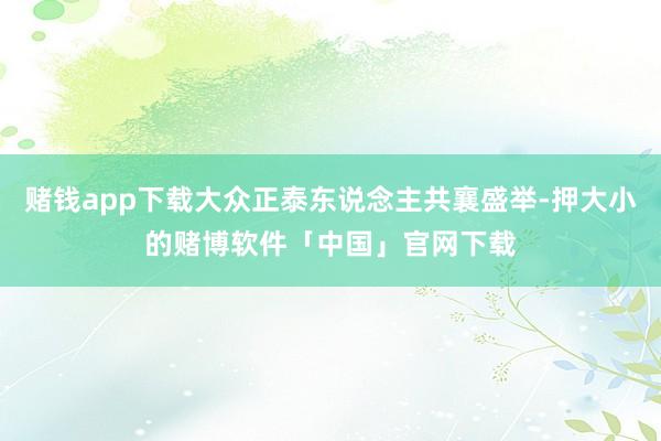 赌钱app下载大众正泰东说念主共襄盛举-押大小的赌博软件「中国」官网下载
