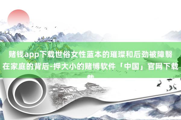 赌钱app下载世俗女性蓝本的璀璨和后劲被障翳在家庭的背后-押大小的赌博软件「中国」官网下载