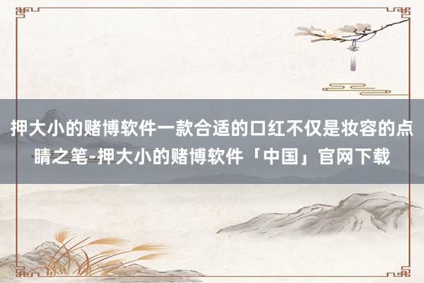 押大小的赌博软件一款合适的口红不仅是妆容的点睛之笔-押大小的赌博软件「中国」官网下载