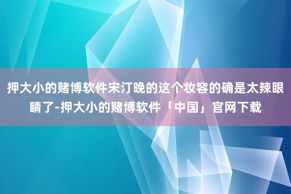 押大小的赌博软件宋汀晚的这个妆容的确是太辣眼睛了-押大小的赌博软件「中国」官网下载