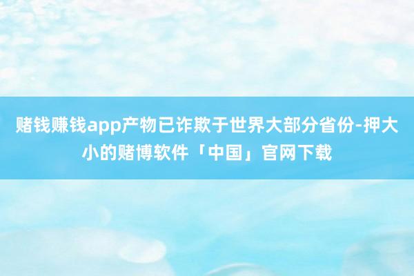 赌钱赚钱app产物已诈欺于世界大部分省份-押大小的赌博软件「中国」官网下载