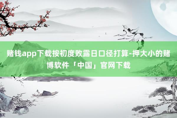 赌钱app下载按初度败露日口径打算-押大小的赌博软件「中国」官网下载