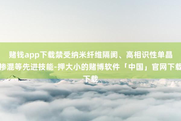 赌钱app下载禁受纳米纤维隔阂、高相识性单晶掺混等先进技能-押大小的赌博软件「中国」官网下载