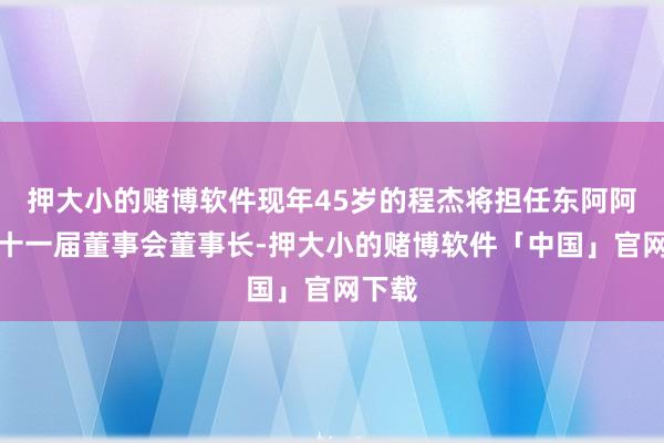 押大小的赌博软件现年45岁的程杰将担任东阿阿胶第十一届董事会董事长-押大小的赌博软件「中国」官网下载