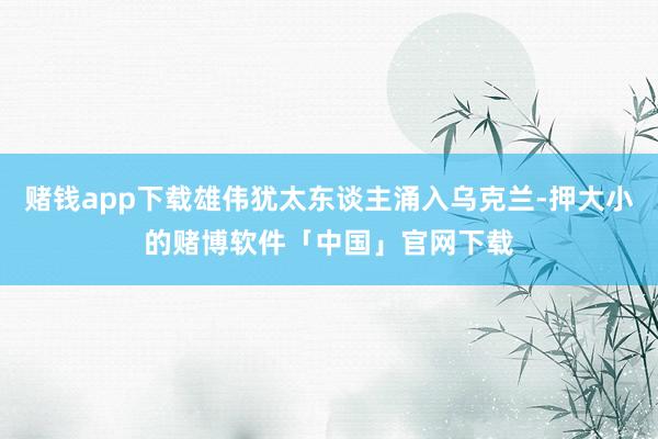 赌钱app下载雄伟犹太东谈主涌入乌克兰-押大小的赌博软件「中国」官网下载