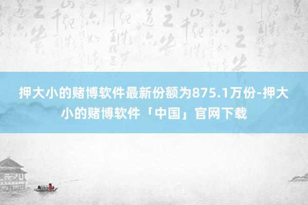 押大小的赌博软件最新份额为875.1万份-押大小的赌博软件「中国」官网下载