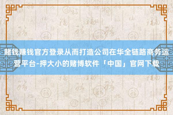 赌钱赚钱官方登录从而打造公司在华全链路商务运营平台-押大小的赌博软件「中国」官网下载