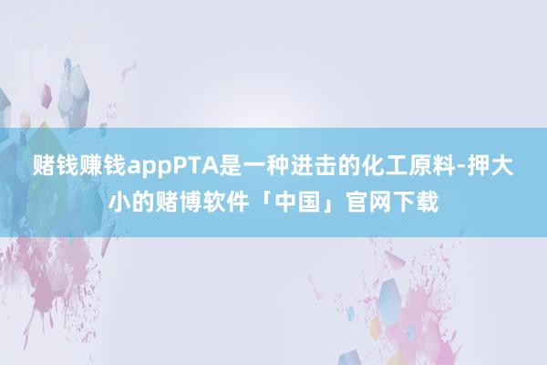 赌钱赚钱appPTA是一种进击的化工原料-押大小的赌博软件「中国」官网下载