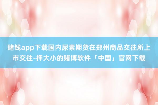 赌钱app下载国内尿素期货在郑州商品交往所上市交往-押大小的赌博软件「中国」官网下载