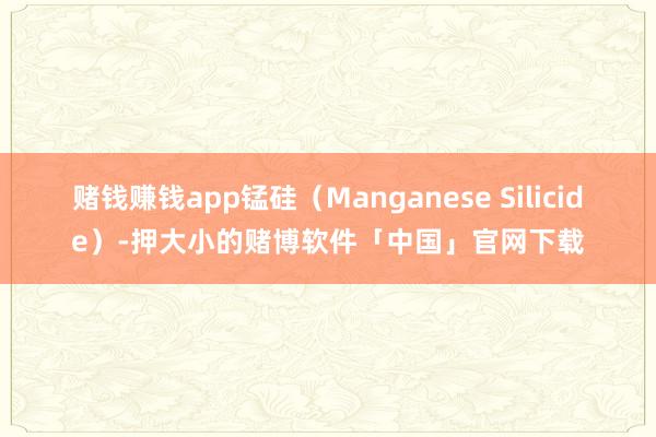 赌钱赚钱app锰硅（Manganese Silicide）-押大小的赌博软件「中国」官网下载