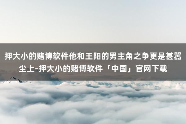 押大小的赌博软件他和王阳的男主角之争更是甚嚣尘上-押大小的赌博软件「中国」官网下载
