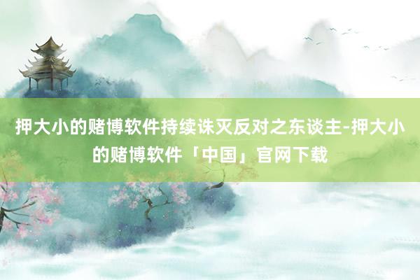押大小的赌博软件持续诛灭反对之东谈主-押大小的赌博软件「中国」官网下载