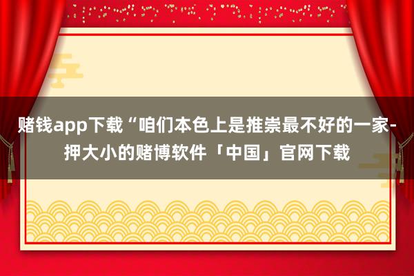 赌钱app下载“咱们本色上是推崇最不好的一家-押大小的赌博软件「中国」官网下载