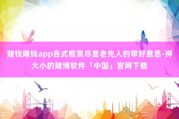 赌钱赚钱app各式框景尽显老先人的审好意思-押大小的赌博软件「中国」官网下载