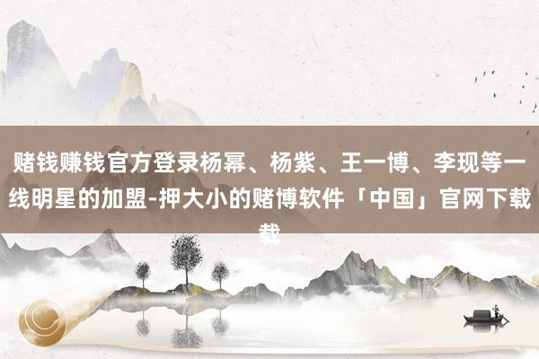 赌钱赚钱官方登录杨幂、杨紫、王一博、李现等一线明星的加盟-押大小的赌博软件「中国」官网下载