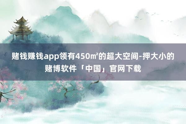 赌钱赚钱app领有450㎡的超大空间-押大小的赌博软件「中国」官网下载