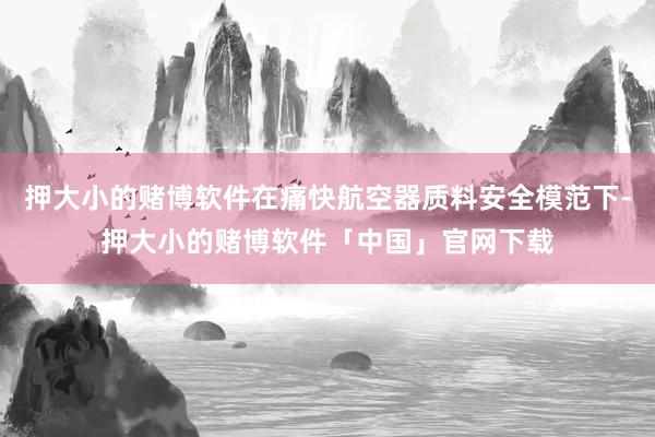 押大小的赌博软件在痛快航空器质料安全模范下-押大小的赌博软件「中国」官网下载