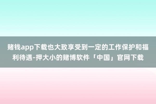 赌钱app下载也大致享受到一定的工作保护和福利待遇-押大小的赌博软件「中国」官网下载